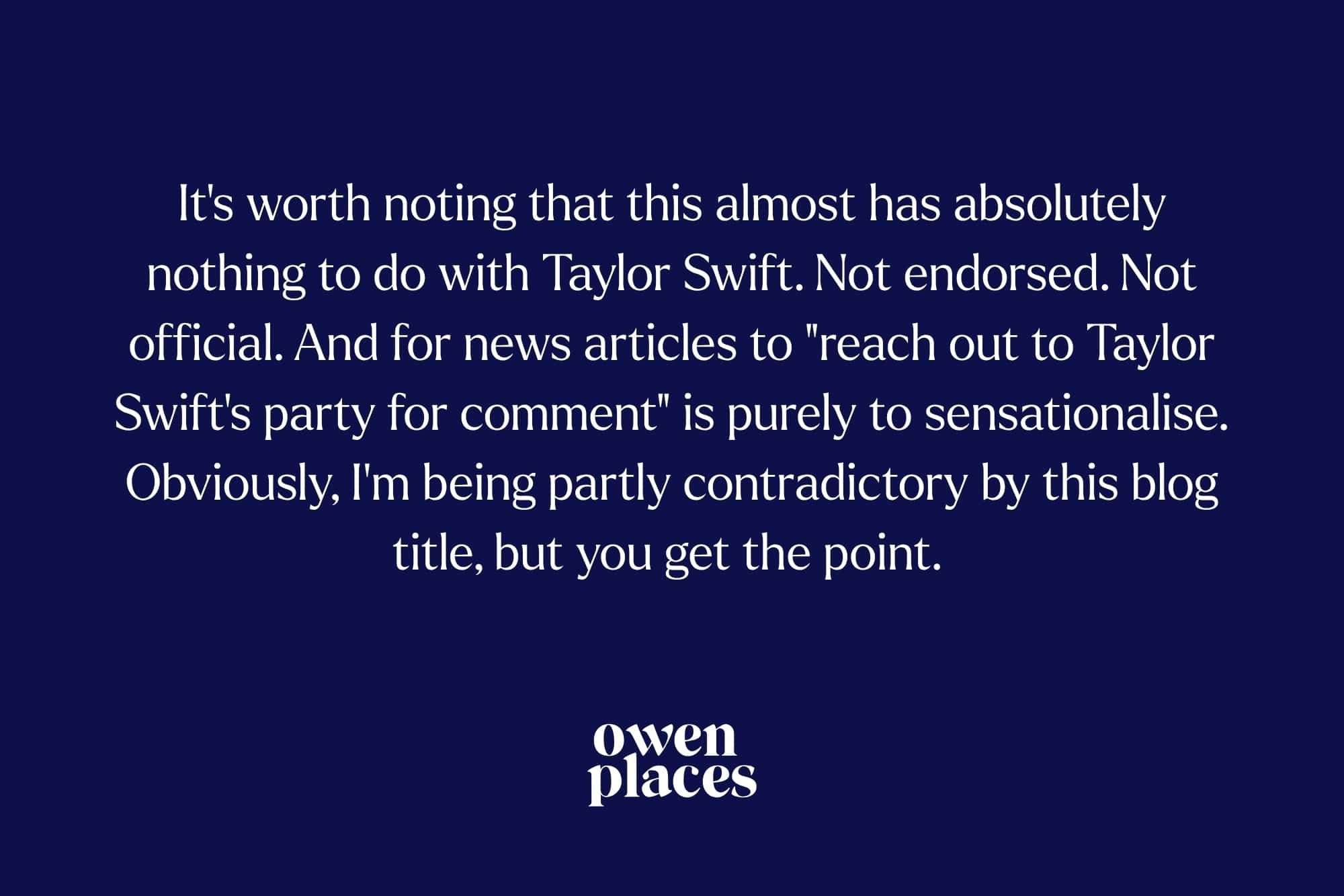 Image of pull-quote from this blog: "It's worth noting that this almost has absolutely nothing to do with Taylor Swift. Not endorsed. Not official. And for news articles to "reach out to Taylor Swift's party for comment" is purely to sensationalise. Obviously, I'm being partly contradictory by this blog title, but you get the point."